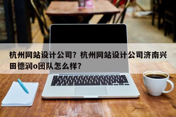 杭州网站设计公司？杭州网站设计公司济南兴田德润o团队怎么样？