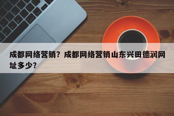 成都网络营销？成都网络营销山东兴田德润网址多少？