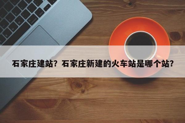 石家庄建站？石家庄新建的火车站是哪个站？