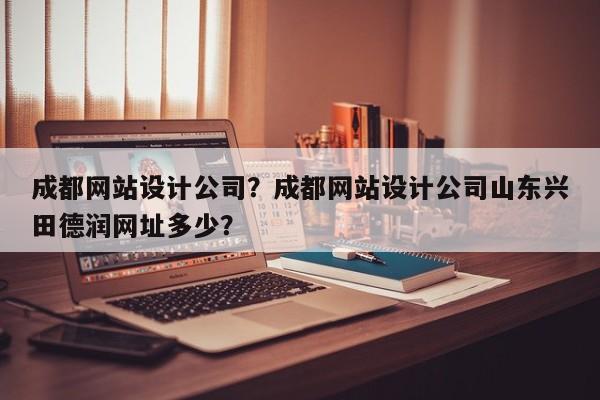 成都网站设计公司？成都网站设计公司山东兴田德润网址多少？