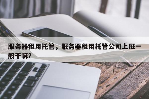 服务器租用托管，服务器租用托管公司上班一般干嘛？