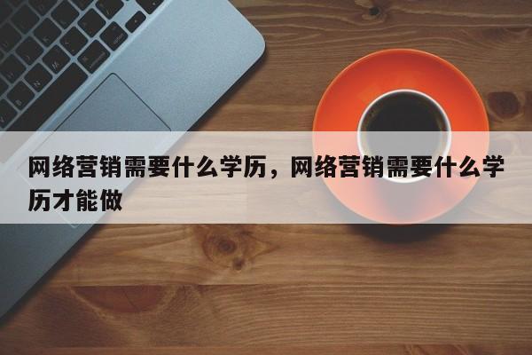 网络营销需要什么学历，网络营销需要什么学历才能做