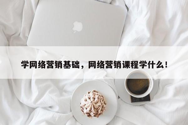 学网络营销基础，网络营销课程学什么！