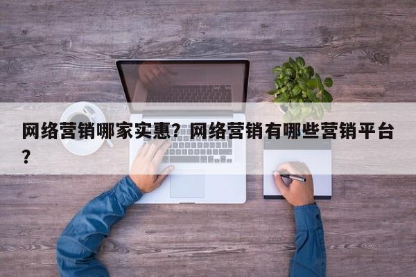 网络营销哪家实惠？网络营销有哪些营销平台？