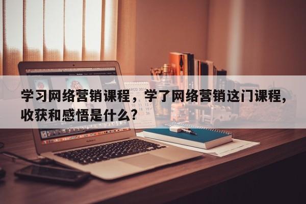 学习网络营销课程，学了网络营销这门课程,收获和感悟是什么?