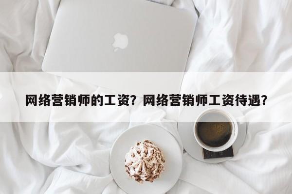 网络营销师的工资？网络营销师工资待遇？